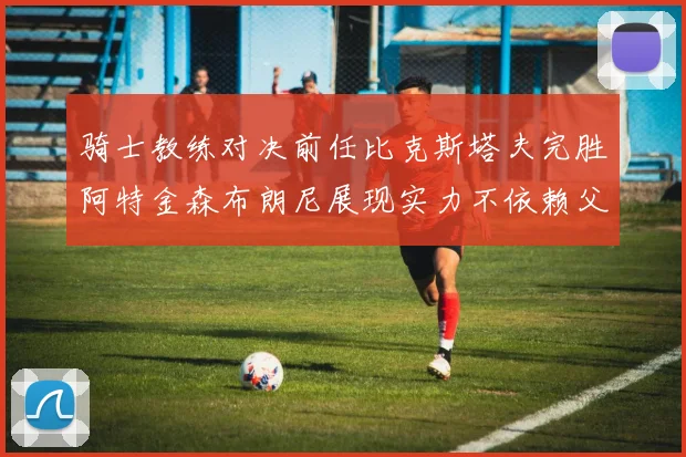骑士教练对决前任比克斯塔夫完胜阿特金森布朗尼展现实力不依赖父亲