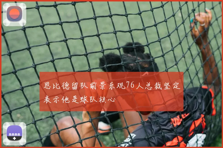 恩比德留队前景乐观76人总裁坚定表示他是球队核心