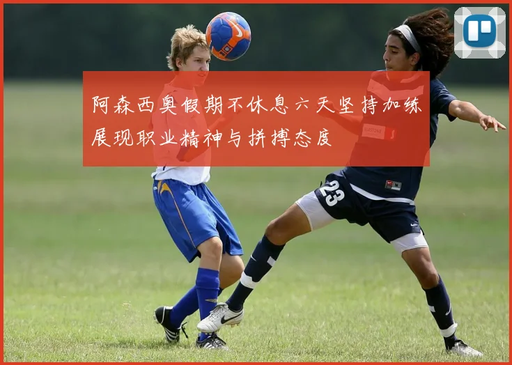 阿森西奥假期不休息六天坚持加练展现职业精神与拼搏态度