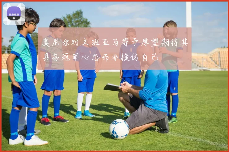 奥尼尔对文班亚马寄予厚望期待其具备冠军心态而非模仿自己
