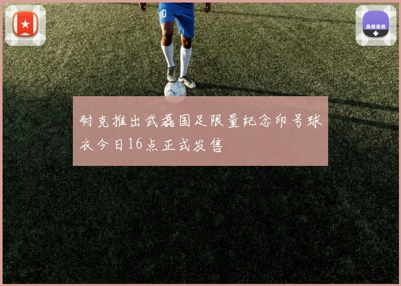 耐克推出武磊国足限量纪念印号球衣今日16点正式发售