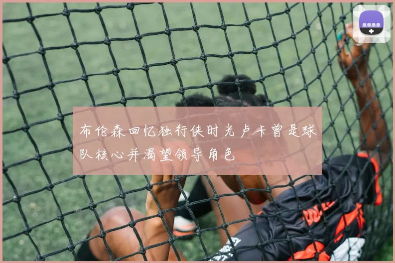 布伦森回忆独行侠时光卢卡曾是球队核心并渴望领导角色