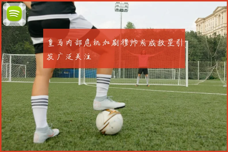 皇马内部危机加剧穆帅或成救星引发广泛关注