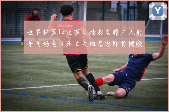 世界杯第12比赛日精彩前瞻三大射手同场竞技死亡之组悬念即将揭晓