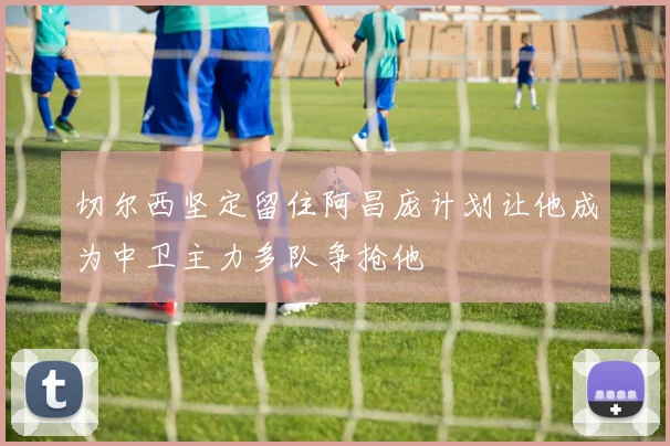 切尔西坚定留住阿昌庞计划让他成为中卫主力多队争抢他