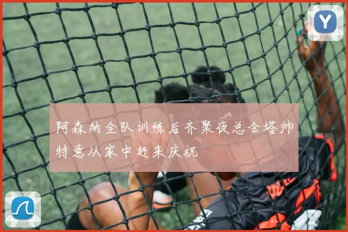 阿森纳全队训练后齐聚夜总会塔帅特意从家中赶来庆祝