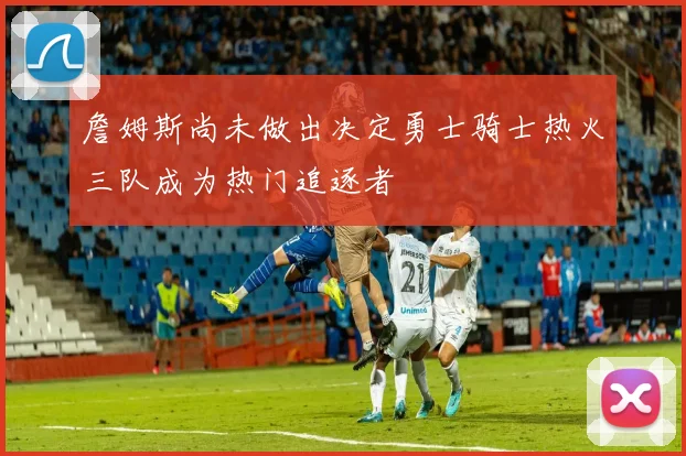 詹姆斯尚未做出决定勇士骑士热火三队成为热门追逐者