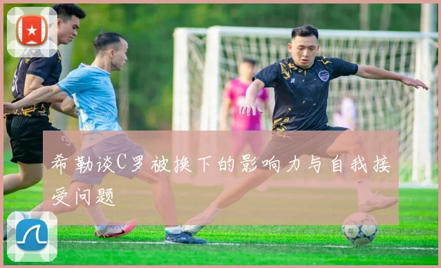 希勒谈C罗被换下的影响力与自我接受问题