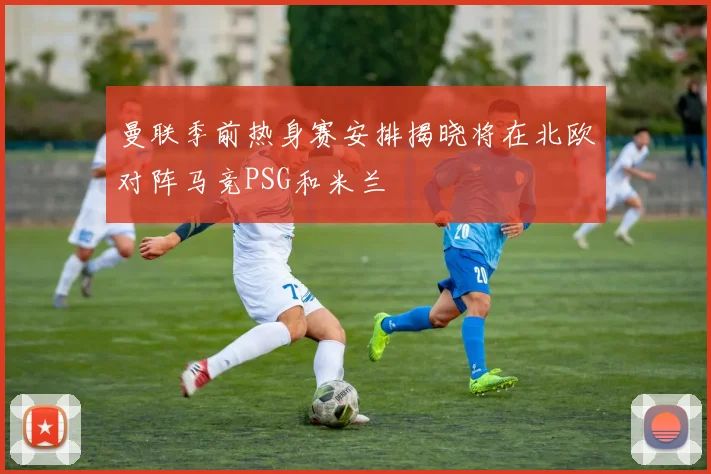 曼联季前热身赛安排揭晓将在北欧对阵马竞PSG和米兰
