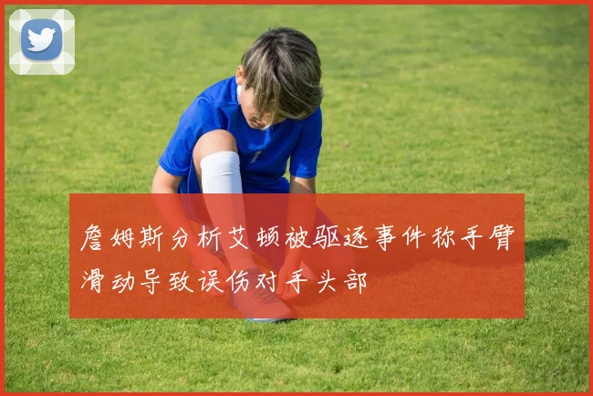 詹姆斯分析艾顿被驱逐事件称手臂滑动导致误伤对手头部