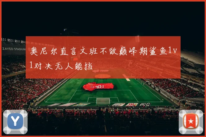 奥尼尔直言文班不敌巅峰期鲨鱼1v1对决无人能挡