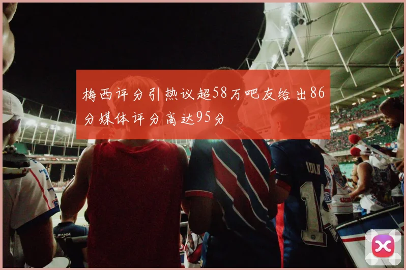 梅西评分引热议超58万吧友给出86分媒体评分高达95分