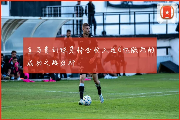 皇马青训球员转会收入近6亿欧元的成功之路分析