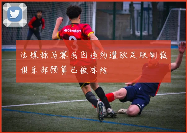 法媒称马赛或因违约遭欧足联制裁俱乐部预算已被冻结