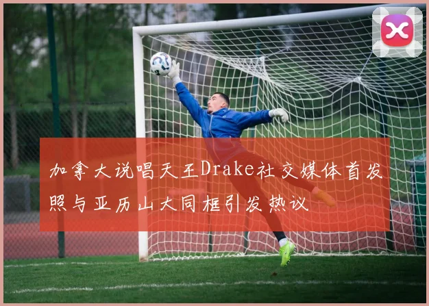 加拿大说唱天王Drake社交媒体首发照与亚历山大同框引发热议