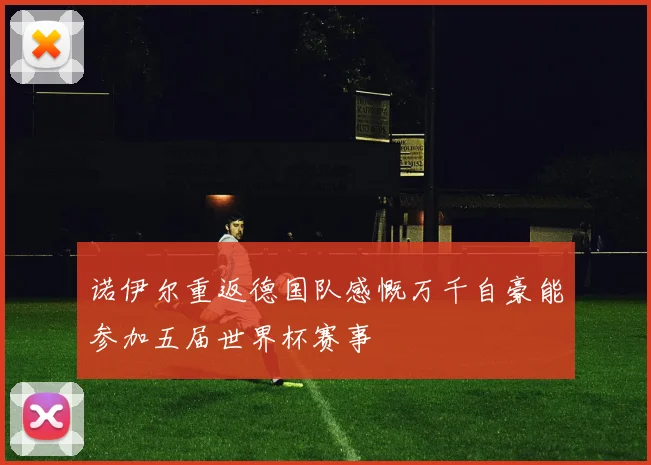 诺伊尔重返德国队感慨万千自豪能参加五届世界杯赛事