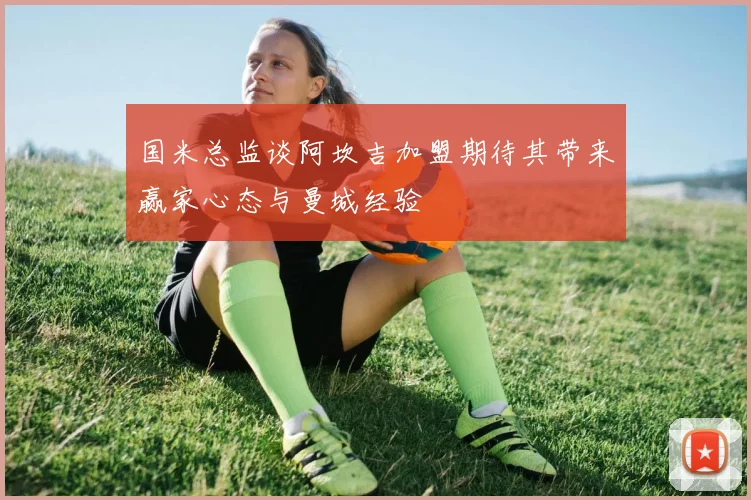 国米总监谈阿坎吉加盟期待其带来赢家心态与曼城经验