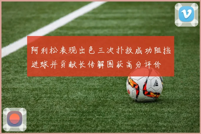 阿利松表现出色三次扑救成功阻挡进球并贡献长传解围获高分评价