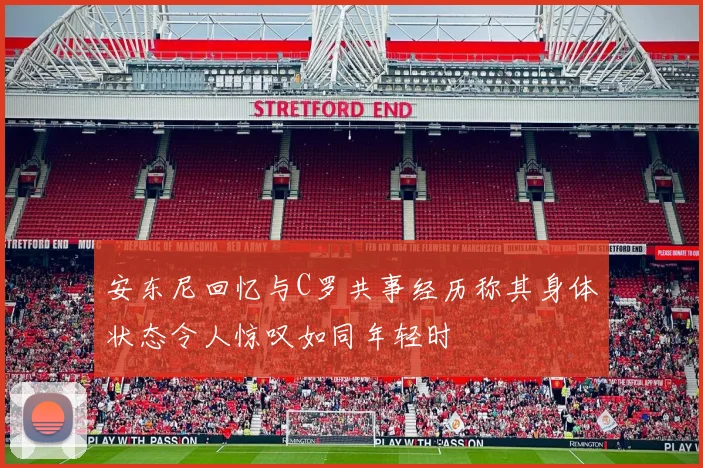 安东尼回忆与C罗共事经历称其身体状态令人惊叹如同年轻时