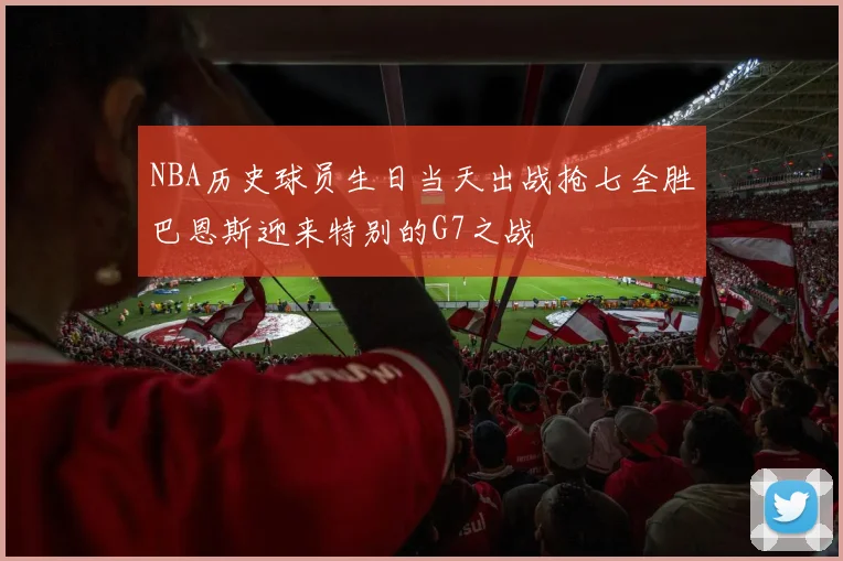 NBA历史球员生日当天出战抢七全胜巴恩斯迎来特别的G7之战