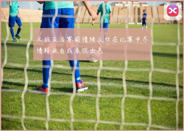 文班亚马赛前情绪交织在比赛中尽情释放自我表现出色