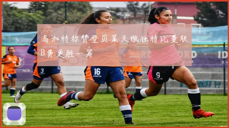 乌加特称赞登贝莱天赋独特比曼联B费更胜一筹