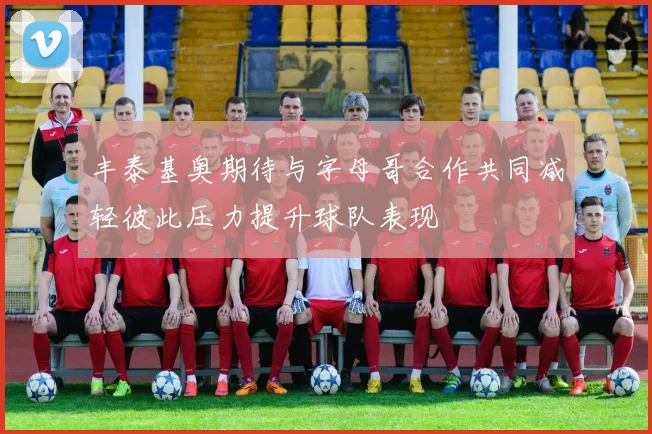 丰泰基奥期待与字母哥合作共同减轻彼此压力提升球队表现