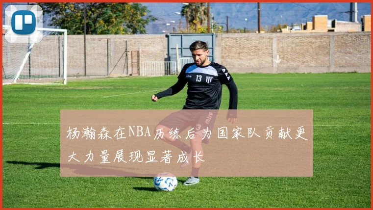杨瀚森在NBA历练后为国家队贡献更大力量展现显著成长