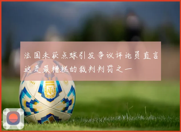 法国未获点球引发争议评论员直言这是最糟糕的裁判判罚之一
